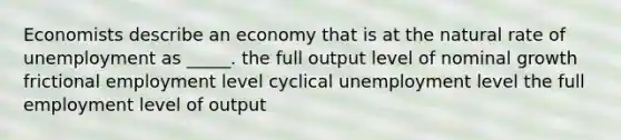 Economists describe an economy that is at the natural rate of unemployment as _____. the full output level of nominal growth frictional employment level cyclical unemployment level the full employment level of output