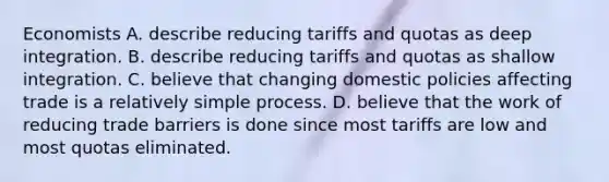 Economists A. describe reducing tariffs and quotas as deep integration. B. describe reducing tariffs and quotas as shallow integration. C. believe that changing domestic policies affecting trade is a relatively simple process. D. believe that the work of reducing trade barriers is done since most tariffs are low and most quotas eliminated.