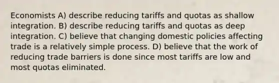 Economists A) describe reducing tariffs and quotas as shallow integration. B) describe reducing tariffs and quotas as deep integration. C) believe that changing domestic policies affecting trade is a relatively simple process. D) believe that the work of reducing trade barriers is done since most tariffs are low and most quotas eliminated.