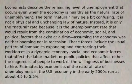 Economists describe the remaining level of unemployment that occurs even when the economy is healthy as the natural rate of unemployment. The term "natural" may be a bit confusing. It is not a physical and unchanging law of nature. Instead, it is only the "natural" rate because it is the <a href='https://www.questionai.com/knowledge/kh7PJ5HsOk-unemployment-rate' class='anchor-knowledge'>unemployment rate</a> that would result from the combination of economic, social, and political factors that exist at a time—assuming the economy was neither booming nor in recession. These forces include the usual pattern of companies expanding and contracting their workforces in a dynamic economy, social and economic forces that affect the labor market, or public policies that affect either the eagerness of people to work or the willingness of businesses to hire. Estimates by economists of the natural rate of unemployment in the U.S. economy in the early 2000s run at about 4.5 to 5.5%.