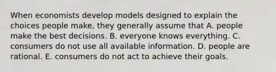 When economists develop models designed to explain the choices people​ make, they generally assume that A. people make the best decisions. B. everyone knows everything. C. consumers do not use all available information. D. people are rational. E. consumers do not act to achieve their goals.