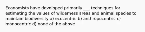 Economists have developed primarily ___ techniques for estimating the values of wilderness areas and animal species to maintain biodiversity a) ecocentric b) anthropocentric c) monocentric d) none of the above