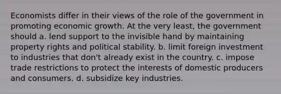 Economists differ in their views of the role of the government in promoting economic growth. At the very least, the government should a. lend support to the invisible hand by maintaining property rights and political stability. b. limit foreign investment to industries that don't already exist in the country. c. impose trade restrictions to protect the interests of domestic producers and consumers. d. subsidize key industries.