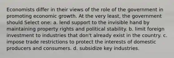 Economists differ in their views of the role of the government in promoting economic growth. At the very least, the government should Select one: a. lend support to the invisible hand by maintaining property rights and political stability. b. limit foreign investment to industries that don't already exist in the country. c. impose trade restrictions to protect the interests of domestic producers and consumers. d. subsidize key industries.