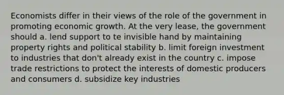 Economists differ in their views of the role of the government in promoting economic growth. At the very lease, the government should a. lend support to te invisible hand by maintaining property rights and political stability b. limit foreign investment to industries that don't already exist in the country c. impose trade restrictions to protect the interests of domestic producers and consumers d. subsidize key industries