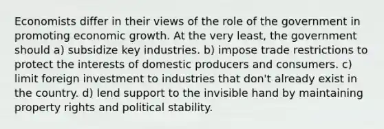 Economists differ in their views of the role of the government in promoting economic growth. At the very least, the government should a) subsidize key industries. b) impose trade restrictions to protect the interests of domestic producers and consumers. c) limit foreign investment to industries that don't already exist in the country. d) lend support to the invisible hand by maintaining property rights and political stability.