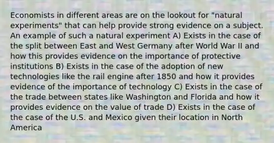 Economists in different areas are on the lookout for "natural experiments" that can help provide strong evidence on a subject. An example of such a natural experiment A) Exists in the case of the split between East and West Germany after World War II and how this provides evidence on the importance of protective institutions B) Exists in the case of the adoption of new technologies like the rail engine after 1850 and how it provides evidence of the importance of technology C) Exists in the case of the trade between states like Washington and Florida and how it provides evidence on the value of trade D) Exists in the case of the case of the U.S. and Mexico given their location in North America