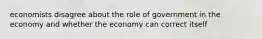 economists disagree about the role of government in the economy and whether the economy can correct itself