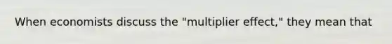 When economists discuss the "multiplier effect," they mean that