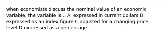 when economists discuss the nominal value of an economic variable, the variable is... A. expressed in current dollars B expressed as an index figure C adjusted for a changing price level D expressed as a percentage