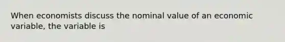 When economists discuss the nominal value of an economic variable, the variable is