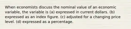 When economists discuss the nominal value of an economic variable, the variable is (a) expressed in current dollars. (b) expressed as an index figure. (c) adjusted for a changing price level. (d) expressed as a percentage.