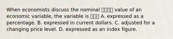 When economists discuss the nominal 명목상의 value of an economic​ variable, the variable is 어려부 A. expressed as a percentage. B. expressed in current dollars. C. adjusted for a changing price level. D. expressed as an index figure.