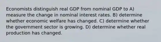 Economists distinguish real GDP from nominal GDP to A) measure the change in nominal interest rates. B) determine whether economic welfare has changed. C) determine whether the government sector is growing. D) determine whether real production has changed.