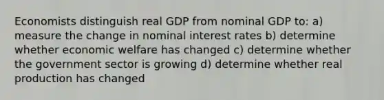 Economists distinguish real GDP from nominal GDP to: a) measure the change in nominal interest rates b) determine whether economic welfare has changed c) determine whether the government sector is growing d) determine whether real production has changed