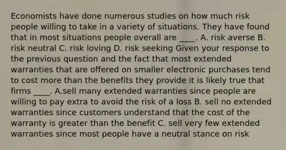 Economists have done numerous studies on how much risk people willing to take in a variety of situations. They have found that in most situations people overall are​ ____. A. risk averse B. risk neutral C. risk loving D. risk seeking Given your response to the previous question and the fact that most extended warranties that are offered on smaller electronic purchases tend to cost more than the benefits they provide it is likely true that firms​ ____. A.sell many extended warranties since people are willing to pay extra to avoid the risk of a loss B. sell no extended warranties since customers understand that the cost of the warranty is greater than the benefit C. sell very few extended warranties since most people have a neutral stance on risk