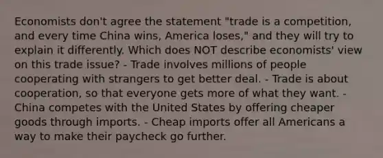 Economists don't agree the statement "trade is a competition, and every time China wins, America loses," and they will try to explain it differently. Which does NOT describe economists' view on this trade issue? - Trade involves millions of people cooperating with strangers to get better deal. - Trade is about cooperation, so that everyone gets more of what they want. - China competes with the United States by offering cheaper goods through imports. - Cheap imports offer all Americans a way to make their paycheck go further.