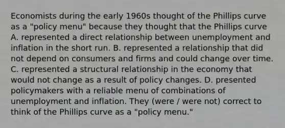 Economists during the early 1960s thought of the Phillips curve as a​ "policy menu" because they thought that the Phillips curve A. represented a direct relationship between unemployment and inflation in the short run. B. represented a relationship that did not depend on consumers and firms and could change over time. C. represented a structural relationship in the economy that would not change as a result of policy changes. D. presented policymakers with a reliable menu of combinations of unemployment and inflation. They (were / were not) correct to think of the Phillips curve as a​ "policy menu."