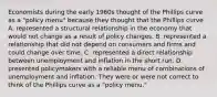 Economists during the early 1960s thought of the Phillips curve as a​ "policy menu" because they thought that the Phillips curve A. represented a structural relationship in the economy that would not change as a result of policy changes. B. represented a relationship that did not depend on consumers and firms and could change over time. C. represented a direct relationship between unemployment and inflation in the short run. D. presented policymakers with a reliable menu of combinations of unemployment and inflation. They were or were not correct to think of the Phillips curve as a​ "policy menu."