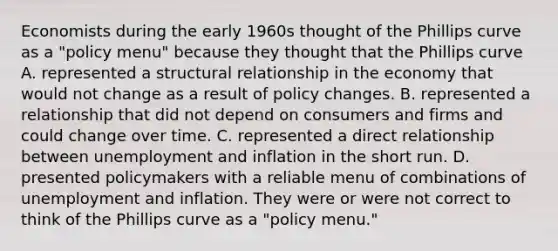 Economists during the early 1960s thought of the Phillips curve as a​ "policy menu" because they thought that the Phillips curve A. represented a structural relationship in the economy that would not change as a result of policy changes. B. represented a relationship that did not depend on consumers and firms and could change over time. C. represented a direct relationship between unemployment and inflation in the short run. D. presented policymakers with a reliable menu of combinations of unemployment and inflation. They were or were not correct to think of the Phillips curve as a​ "policy menu."