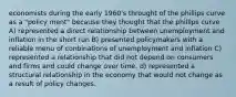 economists during the early 1960's throught of the phillips curve as a "policy ment" because they thought that the phillips curve A) represented a direct relationship between unemployment and inflation in the short run B) presented policymakers with a reliable menu of conbinations of unemployment and inflation C) represented a relationship that did not depend on consumers and firms and could change over time. d) represented a structural relationship in the economy that would not change as a result of policy changes.