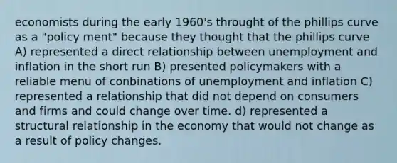 economists during the early 1960's throught of the phillips curve as a "policy ment" because they thought that the phillips curve A) represented a direct relationship between unemployment and inflation in the short run B) presented policymakers with a reliable menu of conbinations of unemployment and inflation C) represented a relationship that did not depend on consumers and firms and could change over time. d) represented a structural relationship in the economy that would not change as a result of policy changes.