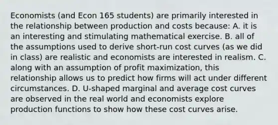 Economists (and Econ 165 students) are primarily interested in the relationship between production and costs because: A. it is an interesting and stimulating mathematical exercise. B. all of the assumptions used to derive short-run cost curves (as we did in class) are realistic and economists are interested in realism. C. along with an assumption of profit maximization, this relationship allows us to predict how firms will act under different circumstances. D. U-shaped marginal and average cost curves are observed in the real world and economists explore production functions to show how these cost curves arise.