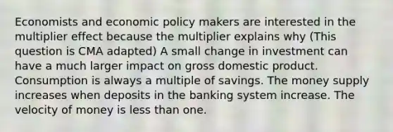 Economists and economic policy makers are interested in the multiplier effect because the multiplier explains why (This question is CMA adapted) A small change in investment can have a much larger impact on gross domestic product. Consumption is always a multiple of savings. The money supply increases when deposits in the banking system increase. The velocity of money is less than one.