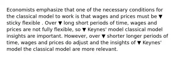 Economists emphasize that one of the necessary conditions for the classical model to work is that wages and prices must be ▼ sticky flexible . Over ▼ long short periods of​ time, wages and prices are not fully​ flexible, so ▼ Keynes' model classical model insights are important.​ However, over ▼ shorter longer periods of​ time, wages and prices do adjust and the insights of ▼ Keynes' model the classical model are more relevant.