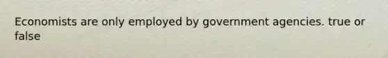 Economists are only employed by government agencies. true or false