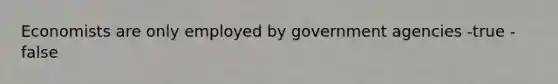 Economists are only employed by government agencies -true -false