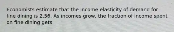 Economists estimate that the income elasticity of demand for fine dining is 2.56. As incomes​ grow, the fraction of income spent on fine dining gets