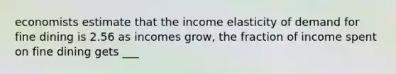 economists estimate that the income elasticity of demand for fine dining is 2.56 as incomes grow, the fraction of income spent on fine dining gets ___