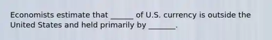 Economists estimate that ______ of U.S. currency is outside the United States and held primarily by _______.