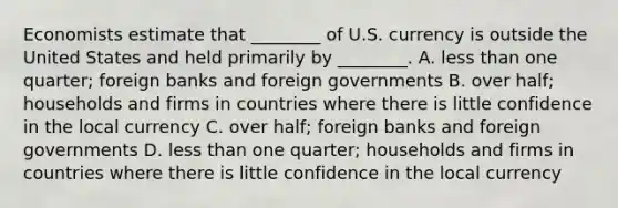 Economists estimate that​ ________ of U.S. currency is outside the United States and held primarily by​ ________. A. less than one​ quarter; foreign banks and foreign governments B. over​ half; households and firms in countries where there is little confidence in the local currency C. over​ half; foreign banks and foreign governments D. less than one​ quarter; households and firms in countries where there is little confidence in the local currency