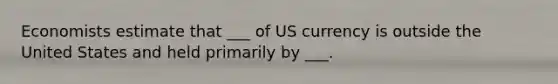 Economists estimate that ___ of US currency is outside the United States and held primarily by ___.