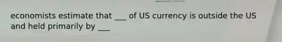 economists estimate that ___ of US currency is outside the US and held primarily by ___