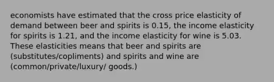 economists have estimated that the cross price elasticity of demand between beer and spirits is 0.15, the income elasticity for spirits is 1.21, and the income elasticity for wine is 5.03. These elasticities means that beer and spirits are (substitutes/copliments) and spirits and wine are (common/private/luxury/ goods.)