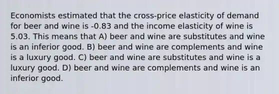 Economists estimated that the cross-price elasticity of demand for beer and wine is -0.83 and the income elasticity of wine is 5.03. This means that A) beer and wine are substitutes and wine is an inferior good. B) beer and wine are complements and wine is a luxury good. C) beer and wine are substitutes and wine is a luxury good. D) beer and wine are complements and wine is an inferior good.