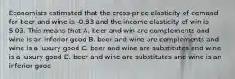 Economists estimated that the cross-price elasticity of demand for beer and wine is -0.83 and the income elasticity of win is 5.03. This means that A. beer and win are complements and wine is an inferior good B. beer and wine are complements and wine is a luxury good C. beer and wine are substitutes and wine is a luxury good D. beer and wine are substitutes and wine is an inferior good