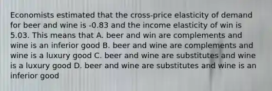 Economists estimated that the cross-price elasticity of demand for beer and wine is -0.83 and the income elasticity of win is 5.03. This means that A. beer and win are complements and wine is an inferior good B. beer and wine are complements and wine is a luxury good C. beer and wine are substitutes and wine is a luxury good D. beer and wine are substitutes and wine is an inferior good