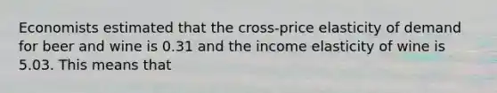 Economists estimated that the cross-price elasticity of demand for beer and wine is 0.31 and the income elasticity of wine is 5.03. This means that