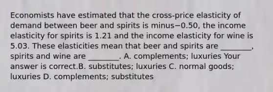 Economists have estimated that the​ cross-price elasticity of demand between beer and spirits is minus−​0.50, the income elasticity for spirits is 1.21 and the income elasticity for wine is 5.03. These elasticities mean that beer and spirits are​ ________, spirits and wine are​ ________. A. ​complements; luxuries Your answer is correct.B. ​substitutes; luxuries C. normal​ goods; luxuries D. ​complements; substitutes