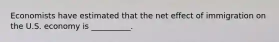 Economists have estimated that the net effect of immigration on the U.S. economy is __________.