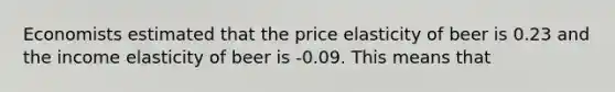 Economists estimated that the price elasticity of beer is 0.23 and the income elasticity of beer is -0.09. This means that