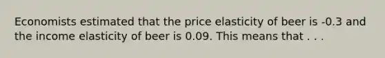 Economists estimated that the price elasticity of beer is -0.3 and the income elasticity of beer is 0.09. This means that . . .