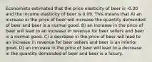 Economists estimated that the price elasticity of beer is -0.30 and the income elasticity of beer is 0.09. This means that A) an increase in the price of beer will increase the quantity demanded of beer and beer is a normal good. B) an increase in the price of beer will lead to an increase in revenue for beer sellers and beer is a normal good. C) a decrease in the price of beer will lead to an increase in revenue for beer sellers and beer is an inferior good. D) an increase in the price of beer will lead to a decrease in the quantity demanded of beer and beer is a luxury.