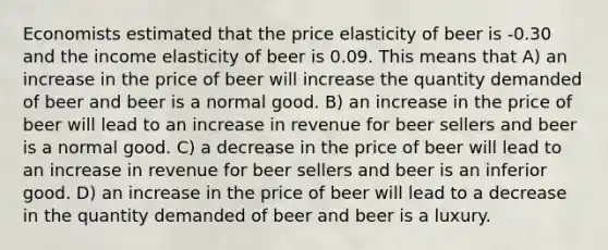 Economists estimated that the price elasticity of beer is -0.30 and the income elasticity of beer is 0.09. This means that A) an increase in the price of beer will increase the quantity demanded of beer and beer is a normal good. B) an increase in the price of beer will lead to an increase in revenue for beer sellers and beer is a normal good. C) a decrease in the price of beer will lead to an increase in revenue for beer sellers and beer is an inferior good. D) an increase in the price of beer will lead to a decrease in the quantity demanded of beer and beer is a luxury.