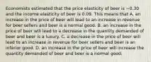 Economists estimated that the price elasticity of beer is −0.30 and the income elasticity of beer is 0.09. This means that A. an increase in the price of beer will lead to an increase in revenue for beer sellers and beer is a normal good. B. an increase in the price of beer will lead to a decrease in the quantity demanded of beer and beer is a luxury. C. a decrease in the price of beer will lead to an increase in revenue for beer sellers and beer is an inferior good. D. an increase in the price of beer will increase the quantity demanded of beer and beer is a normal good.