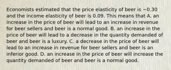 Economists estimated that the price elasticity of beer is −0.30 and the income elasticity of beer is 0.09. This means that A. an increase in the price of beer will lead to an increase in revenue for beer sellers and beer is a normal good. B. an increase in the price of beer will lead to a decrease in the quantity demanded of beer and beer is a luxury. C. a decrease in the price of beer will lead to an increase in revenue for beer sellers and beer is an inferior good. D. an increase in the price of beer will increase the quantity demanded of beer and beer is a normal good.